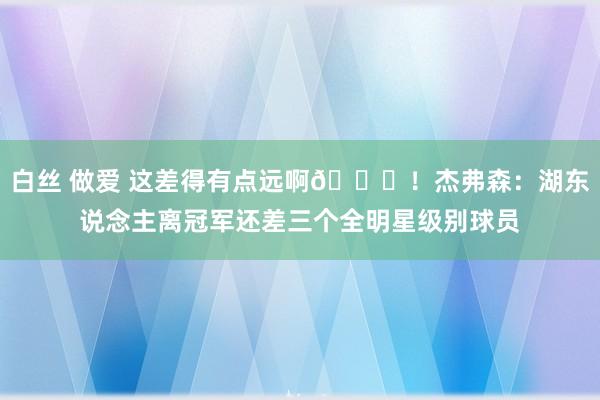 白丝 做爱 这差得有点远啊😂！杰弗森：湖东说念主离冠军还差三个全明星级别球员