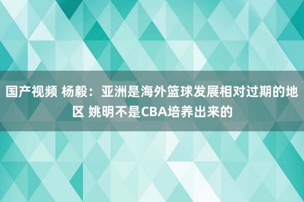 国产视频 杨毅：亚洲是海外篮球发展相对过期的地区 姚明不是CBA培养出来的