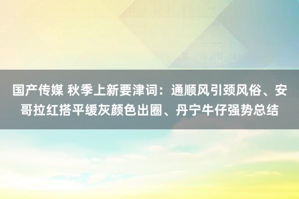 国产传媒 秋季上新要津词：通顺风引颈风俗、安哥拉红搭平缓灰颜色出圈、丹宁牛仔强势总结