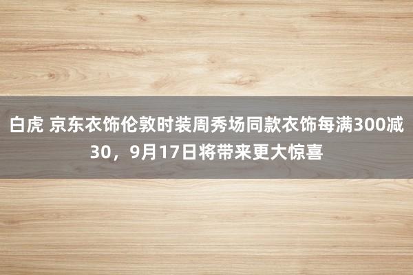 白虎 京东衣饰伦敦时装周秀场同款衣饰每满300减30，9月17日将带来更大惊喜