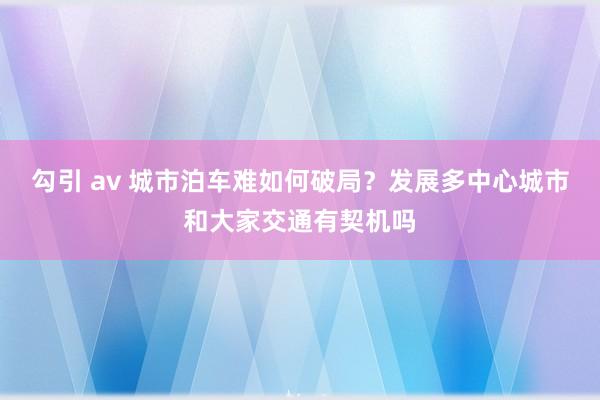 勾引 av 城市泊车难如何破局？发展多中心城市和大家交通有契机吗