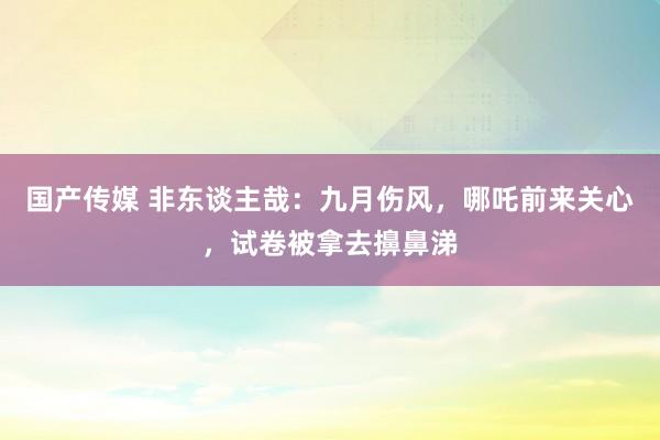 国产传媒 非东谈主哉：九月伤风，哪吒前来关心，试卷被拿去擤鼻涕