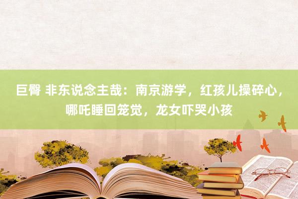 巨臀 非东说念主哉：南京游学，红孩儿操碎心，哪吒睡回笼觉，龙女吓哭小孩