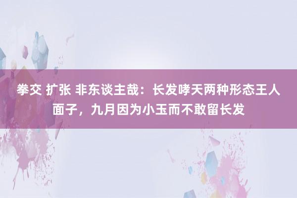 拳交 扩张 非东谈主哉：长发哮天两种形态王人面子，九月因为小玉而不敢留长发