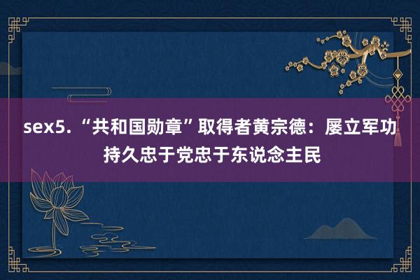 sex5. “共和国勋章”取得者黄宗德：屡立军功 持久忠于党忠于东说念主民