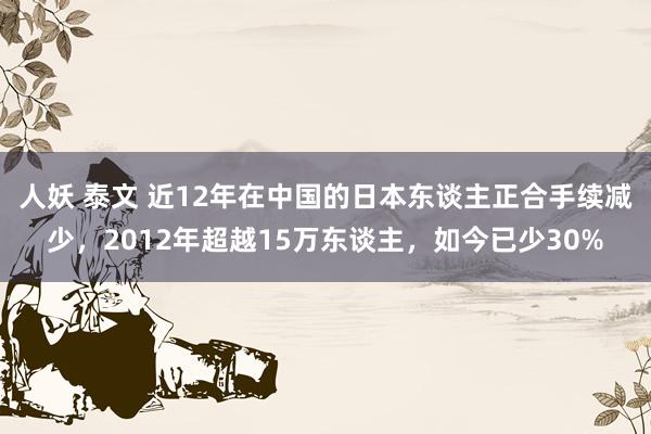 人妖 泰文 近12年在中国的日本东谈主正合手续减少，2012年超越15万东谈主，如今已少30%