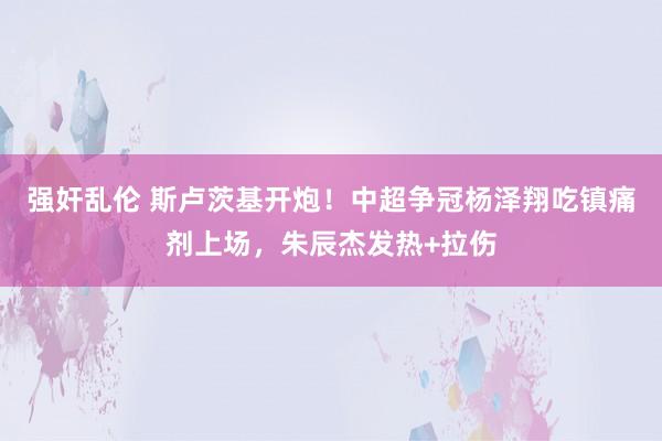 强奸乱伦 斯卢茨基开炮！中超争冠杨泽翔吃镇痛剂上场，朱辰杰发热+拉伤