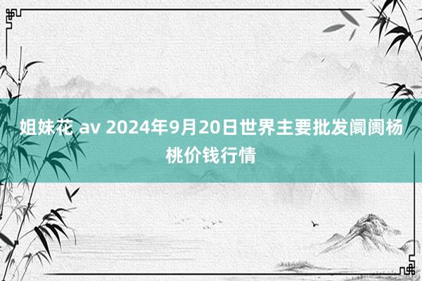 姐妹花 av 2024年9月20日世界主要批发阛阓杨桃价钱行情