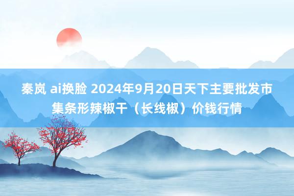 秦岚 ai换脸 2024年9月20日天下主要批发市集条形辣椒干（长线椒）价钱行情