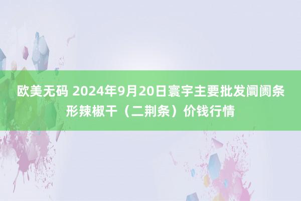 欧美无码 2024年9月20日寰宇主要批发阛阓条形辣椒干（二荆条）价钱行情