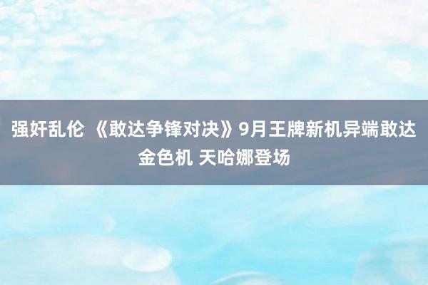 强奸乱伦 《敢达争锋对决》9月王牌新机异端敢达金色机 天哈娜登场