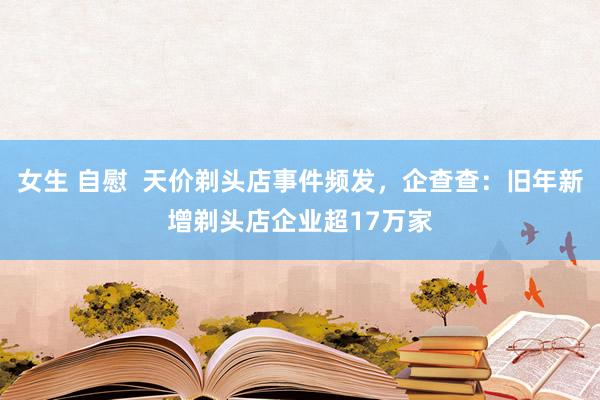 女生 自慰  天价剃头店事件频发，企查查：旧年新增剃头店企业超17万家