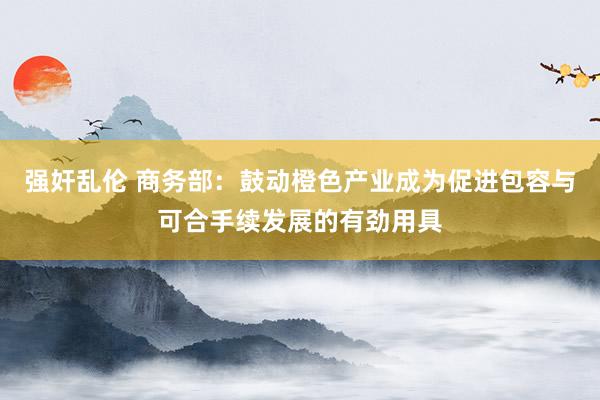 强奸乱伦 商务部：鼓动橙色产业成为促进包容与可合手续发展的有劲用具