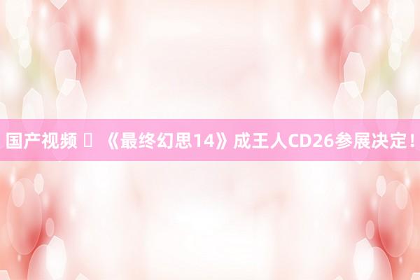 国产视频 ​《最终幻思14》成王人CD26参展决定！