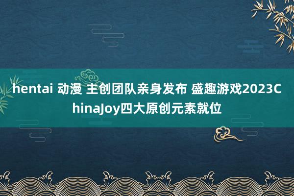 hentai 动漫 主创团队亲身发布 盛趣游戏2023ChinaJoy四大原创元素就位