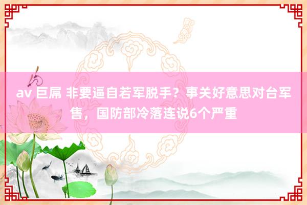 av 巨屌 非要逼自若军脱手？事关好意思对台军售，国防部冷落连说6个严重