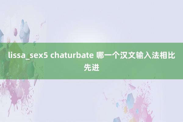 lissa_sex5 chaturbate 哪一个汉文输入法相比先进