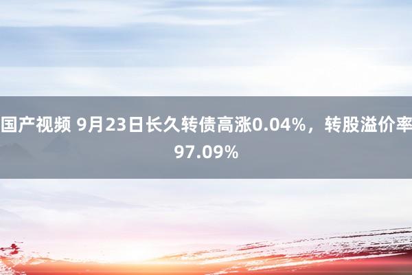 国产视频 9月23日长久转债高涨0.04%，转股溢价率97.09%