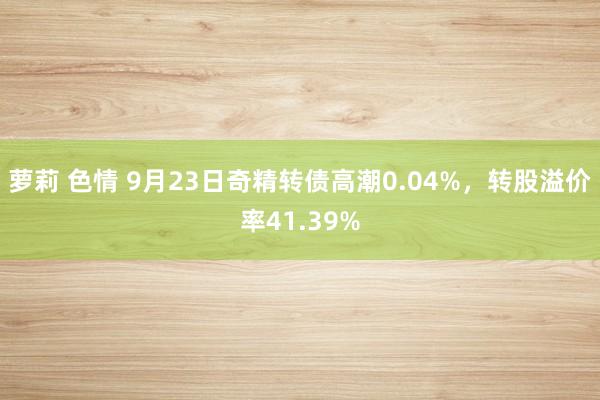 萝莉 色情 9月23日奇精转债高潮0.04%，转股溢价率41.39%