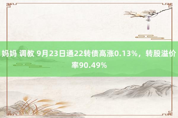 妈妈 调教 9月23日通22转债高涨0.13%，转股溢价率90.49%