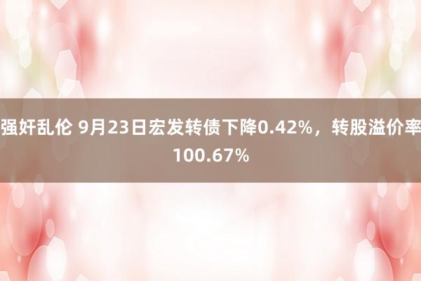 强奸乱伦 9月23日宏发转债下降0.42%，转股溢价率100.67%