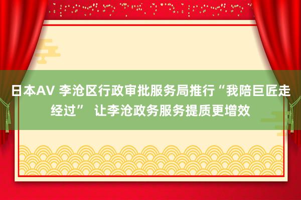 日本AV 李沧区行政审批服务局推行“我陪巨匠走经过”  让李沧政务服务提质更增效