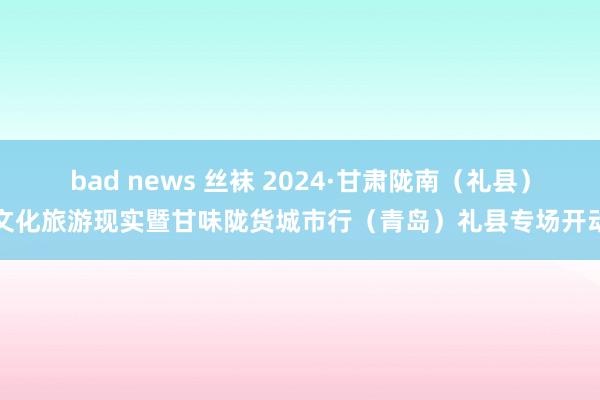 bad news 丝袜 2024·甘肃陇南（礼县）文化旅游现实暨甘味陇货城市行（青岛）礼县专场开动