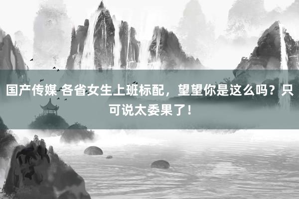 国产传媒 各省女生上班标配，望望你是这么吗？只可说太委果了！