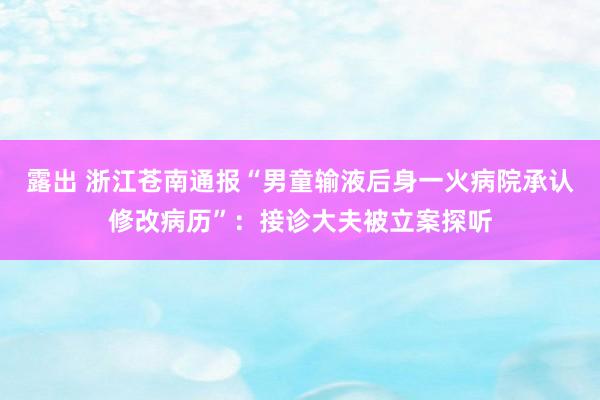 露出 浙江苍南通报“男童输液后身一火病院承认修改病历”：接诊大夫被立案探听