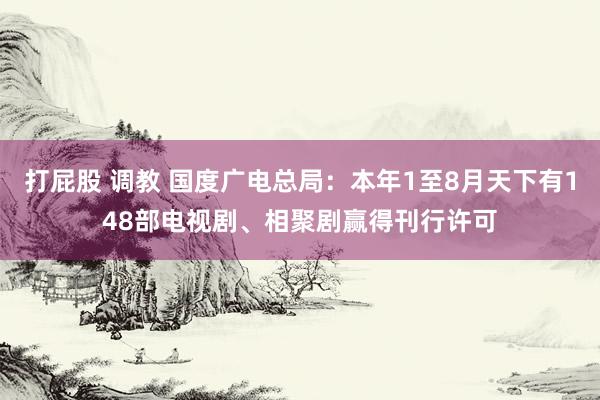 打屁股 调教 国度广电总局：本年1至8月天下有148部电视剧、相聚剧赢得刊行许可