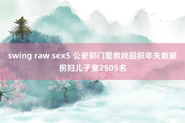 swing raw sex5 公安部门营救找回积年失散被拐妇儿子童2505名