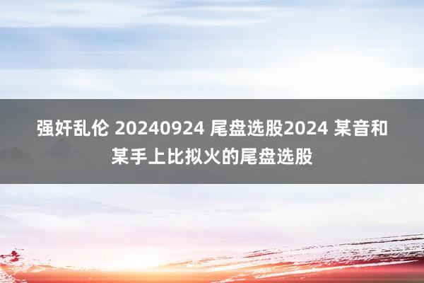 强奸乱伦 20240924 尾盘选股2024 某音和某手上比拟火的尾盘选股