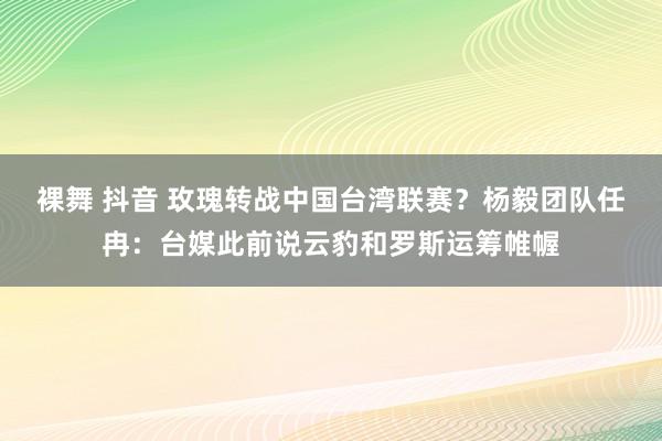 裸舞 抖音 玫瑰转战中国台湾联赛？杨毅团队任冉：台媒此前说云豹和罗斯运筹帷幄