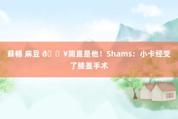 蘇暢 麻豆 💥简直是他！Shams：小卡经受了膝盖手术