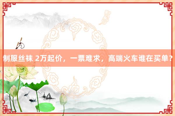 制服丝袜 2万起价，一票难求，高端火车谁在买单？