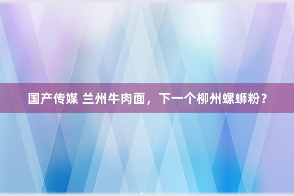 国产传媒 兰州牛肉面，下一个柳州螺蛳粉？