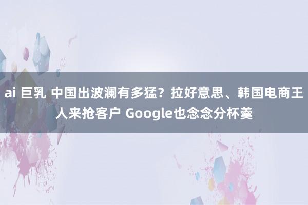 ai 巨乳 中国出波澜有多猛？拉好意思、韩国电商王人来抢客户 Google也念念分杯羹