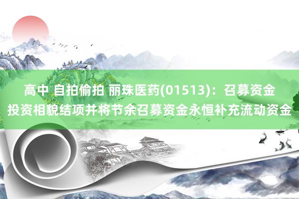 高中 自拍偷拍 丽珠医药(01513)：召募资金投资相貌结项并将节余召募资金永恒补充流动资金