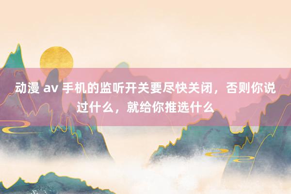 动漫 av 手机的监听开关要尽快关闭，否则你说过什么，就给你推选什么