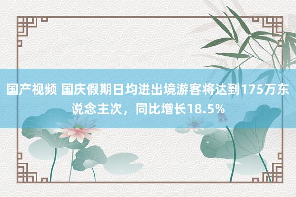 国产视频 国庆假期日均进出境游客将达到175万东说念主次，同比增长18.5%