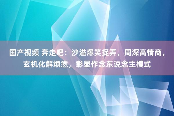 国产视频 奔走吧：沙溢爆笑捉弄，周深高情商，玄机化解烦懑，彰显作念东说念主模式