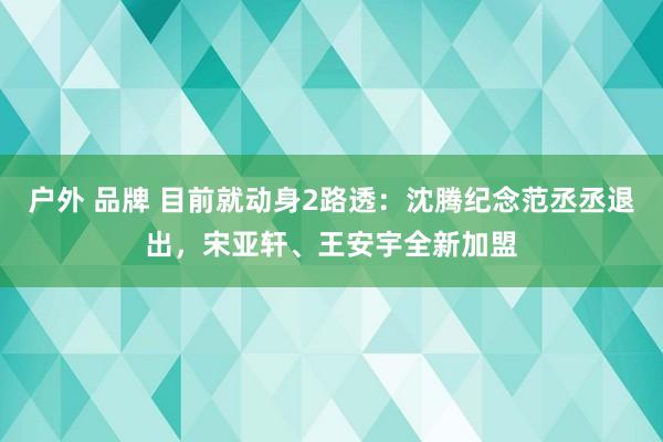 户外 品牌 目前就动身2路透：沈腾纪念范丞丞退出，宋亚轩、王安宇全新加盟