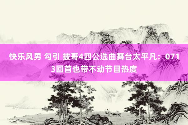 快乐风男 勾引 披哥4四公选曲舞台太平凡：0713回首也带不动节目热度