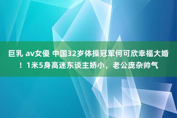 巨乳 av女優 中国32岁体操冠军何可欣幸福大婚！1米5身高迷东谈主娇小，老公庞杂帅气