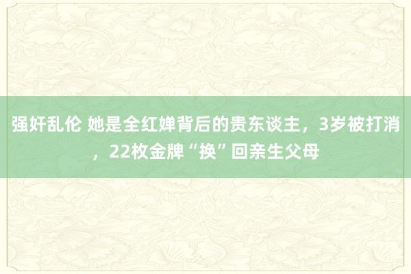 强奸乱伦 她是全红婵背后的贵东谈主，3岁被打消，22枚金牌“换”回亲生父母