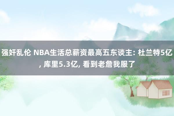 强奸乱伦 NBA生活总薪资最高五东谈主: 杜兰特5亿， 库里5.3亿， 看到老詹我服了