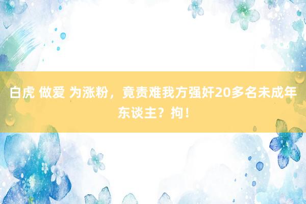 白虎 做爱 为涨粉，竟责难我方强奸20多名未成年东谈主？拘！