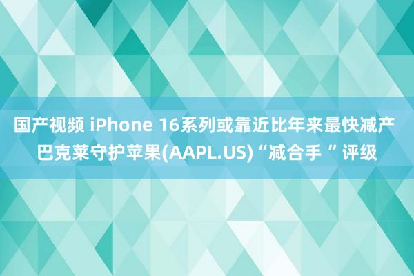 国产视频 iPhone 16系列或靠近比年来最快减产 巴克莱守护苹果(AAPL.US)“减合手 ”评级