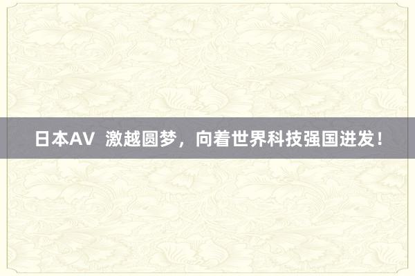 日本AV  激越圆梦，向着世界科技强国进发！