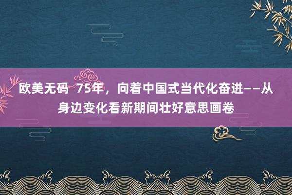 欧美无码  75年，向着中国式当代化奋进——从身边变化看新期间壮好意思画卷